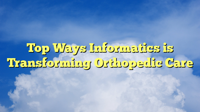 Top Ways Informatics is Transforming Orthopedic Care