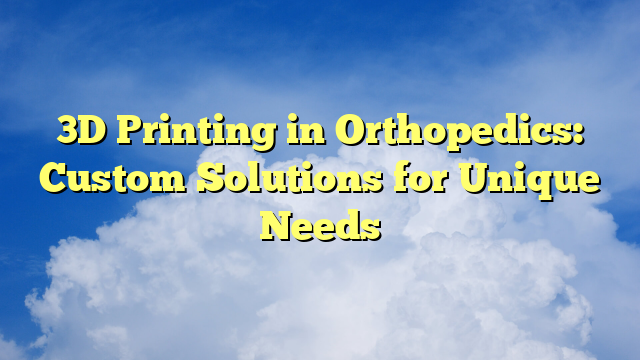 3D Printing in Orthopedics: Custom Solutions for Unique Needs